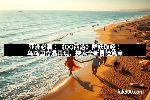 亚洲必赢：《QQ西游》群妖取经：乌鸡国奇遇再现，探索全新冒险篇章